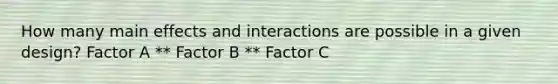 How many main effects and interactions are possible in a given design? Factor A ** Factor B ** Factor C