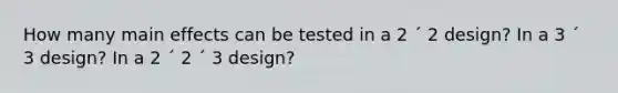 How many main effects can be tested in a 2 ´ 2 design? In a 3 ´ 3 design? In a 2 ´ 2 ´ 3 design?