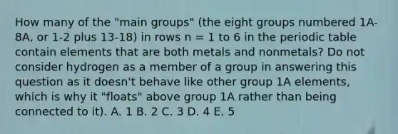 How many of the "main groups" (the eight groups numbered 1A-8A, or 1-2 plus 13-18) in rows n = 1 to 6 in the periodic table contain elements that are both metals and nonmetals? Do not consider hydrogen as a member of a group in answering this question as it doesn't behave like other group 1A elements, which is why it "floats" above group 1A rather than being connected to it). A. 1 B. 2 C. 3 D. 4 E. 5