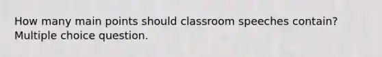 How many main points should classroom speeches contain? Multiple choice question.