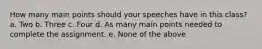 How many main points should your speeches have in this class? a. Two b. Three c. Four d. As many main points needed to complete the assignment. e. None of the above