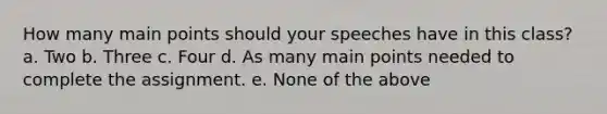 How many main points should your speeches have in this class? a. Two b. Three c. Four d. As many main points needed to complete the assignment. e. None of the above