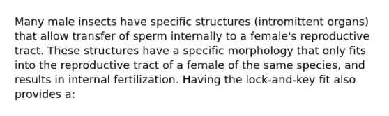 Many male insects have specific structures (intromittent organs) that allow transfer of sperm internally to a female's reproductive tract. These structures have a specific morphology that only fits into the reproductive tract of a female of the same species, and results in internal fertilization. Having the lock-and-key fit also provides a: