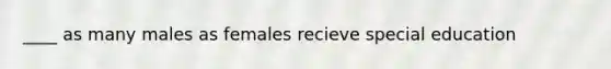 ____ as many males as females recieve special education