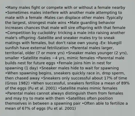 •Many males fight or compete with or without a female nearby •Sometimes males interfere with another male attempting to mate with a female -Males can displace other males -Typically the largest, strongest male wins •Mate guarding behavior increases chances that male will sire offspring with that female •Competition by cuckoldry: tricking a male into raising another male's offspring -Satellite and sneaker males try to sneak matings with females, but don't raise own young -Ex: bluegill sunfish have external fetrilization •Parental males larger, territorial, older (7 or more yrs) •Sneaker males younger (2 yrs), smaller •Satellite males ~4 yrs, mimic females •Parental male builds nest for future eggs •Female joins him in nest for spawning (1 day) •Sneaker males hide to wait for spawning •When spawning begins, sneakers quickly race in, drop sperm, then chased away •Sneakers only successful about 17% of time (Gross 1982) •When successful, sneakers fertilize a mean of 89% of the eggs (Fu et al. 2001) •Satellite males mimic females •Parental males cannot always distinguish them from females and may try to mate with them •Satellites often position themselves in between a spawning pair •Often able to fertilize a mean of 67% of eggs (Fu et al. 2001)