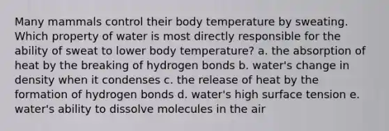 Many mammals control their body temperature by sweating. Which property of water is most directly responsible for the ability of sweat to lower body temperature? a. the absorption of heat by the breaking of hydrogen bonds b. water's change in density when it condenses c. the release of heat by the formation of hydrogen bonds d. water's high surface tension e. water's ability to dissolve molecules in the air