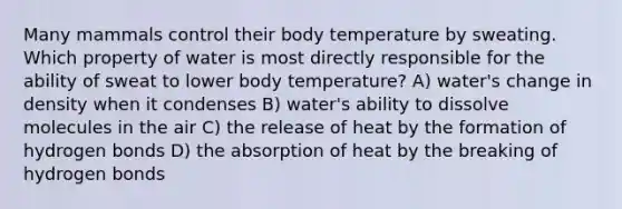 Many mammals control their body temperature by sweating. Which property of water is most directly responsible for the ability of sweat to lower body temperature? A) water's change in density when it condenses B) water's ability to dissolve molecules in the air C) the release of heat by the formation of hydrogen bonds D) the absorption of heat by the breaking of hydrogen bonds