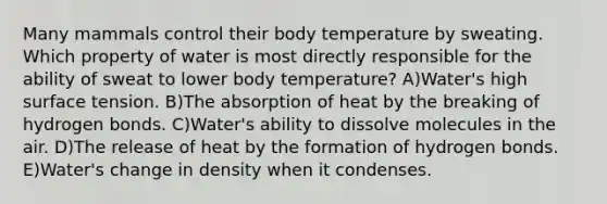 Many mammals control their body temperature by sweating. Which property of water is most directly responsible for the ability of sweat to lower body temperature? A)Water's high surface tension. B)The absorption of heat by the breaking of hydrogen bonds. C)Water's ability to dissolve molecules in the air. D)The release of heat by the formation of hydrogen bonds. E)Water's change in density when it condenses.