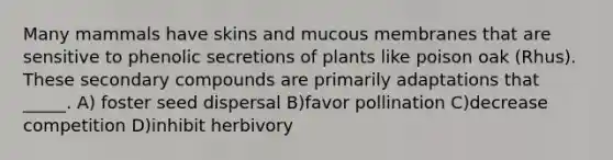 Many mammals have skins and mucous membranes that are sensitive to phenolic secretions of plants like poison oak (Rhus). These secondary compounds are primarily adaptations that _____. A) foster seed dispersal B)favor pollination C)decrease competition D)inhibit herbivory