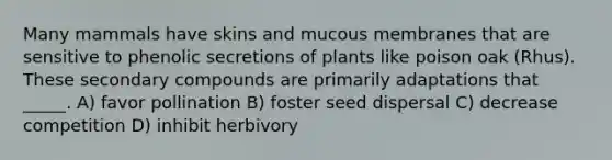 Many mammals have skins and mucous membranes that are sensitive to phenolic secretions of plants like poison oak (Rhus). These secondary compounds are primarily adaptations that _____. A) favor pollination B) foster seed dispersal C) decrease competition D) inhibit herbivory