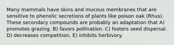 Many mammals have skins and mucous membranes that are sensitive to phenolic secretions of plants like poison oak (Rhus). These secondary compounds are probably an adaptation that A) promotes grazing. B) favors pollination. C) fosters seed dispersal. D) decreases competition. E) inhibits herbivory.