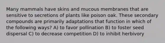 Many mammals have skins and mucous membranes that are sensitive to secretions of plants like poison oak. These secondary compounds are primarily adaptations that function in which of the following ways? A) to favor pollination B) to foster seed dispersal C) to decrease competition D) to inhibit herbivory