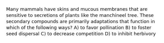 Many mammals have skins and mucous membranes that are sensitive to secretions of plants like the manchineel tree. These secondary compounds are primarily adaptations that function in which of the following ways? A) to favor pollination B) to foster seed dispersal C) to decrease competition D) to inhibit herbivory