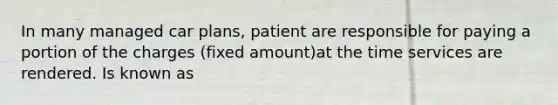 In many managed car plans, patient are responsible for paying a portion of the charges (fixed amount)at the time services are rendered. Is known as