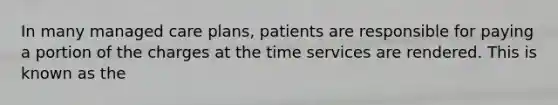 In many managed care plans, patients are responsible for paying a portion of the charges at the time services are rendered. This is known as the