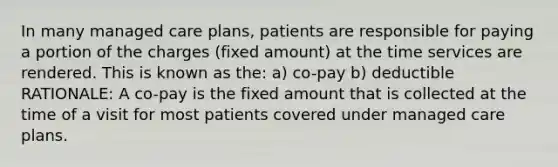 In many managed care plans, patients are responsible for paying a portion of the charges (fixed amount) at the time services are rendered. This is known as the: a) co-pay b) deductible RATIONALE: A co-pay is the fixed amount that is collected at the time of a visit for most patients covered under managed care plans.