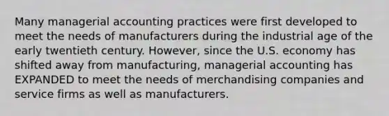 Many managerial accounting practices were first developed to meet the needs of manufacturers during the industrial age of the early twentieth century. However, since the U.S. economy has shifted away from manufacturing, managerial accounting has EXPANDED to meet the needs of merchandising companies and service firms as well as manufacturers.