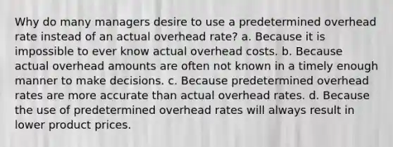 Why do many managers desire to use a predetermined overhead rate instead of an actual overhead rate? a. Because it is impossible to ever know actual overhead costs. b. Because actual overhead amounts are often not known in a timely enough manner to make decisions. c. Because predetermined overhead rates are more accurate than actual overhead rates. d. Because the use of predetermined overhead rates will always result in lower product prices.