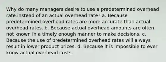 Why do many managers desire to use a predetermined overhead rate instead of an actual overhead rate? a. Because predetermined overhead rates are more accurate than actual overhead rates. b. Because actual overhead amounts are often not known in a timely enough manner to make decisions. c. Because the use of predetermined overhead rates will always result in lower product prices. d. Because it is impossible to ever know actual overhead costs.