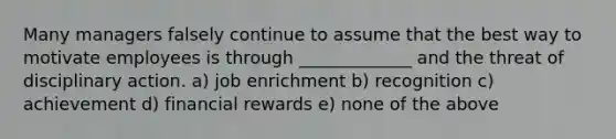Many managers falsely continue to assume that the best way to motivate employees is through _____________ and the threat of disciplinary action. a) job enrichment b) recognition c) achievement d) financial rewards e) none of the above