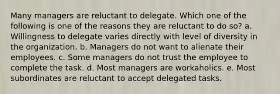 Many managers are reluctant to delegate. Which one of the following is one of the reasons they are reluctant to do so? a. Willingness to delegate varies directly with level of diversity in the organization. b. Managers do not want to alienate their employees. c. Some managers do not trust the employee to complete the task. d. Most managers are workaholics. e. Most subordinates are reluctant to accept delegated tasks.