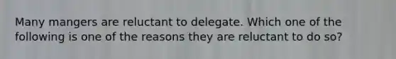 Many mangers are reluctant to delegate. Which one of the following is one of the reasons they are reluctant to do so?