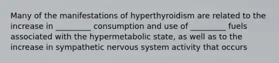 Many of the manifestations of hyperthyroidism are related to the increase in _________ consumption and use of _________ fuels associated with the hypermetabolic state, as well as to the increase in sympathetic nervous system activity that occurs