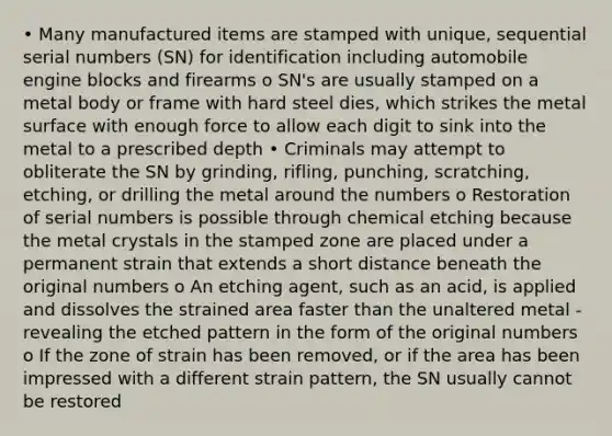 • Many manufactured items are stamped with unique, sequential serial numbers (SN) for identification including automobile engine blocks and firearms o SN's are usually stamped on a metal body or frame with hard steel dies, which strikes the metal surface with enough force to allow each digit to sink into the metal to a prescribed depth • Criminals may attempt to obliterate the SN by grinding, rifling, punching, scratching, etching, or drilling the metal around the numbers o Restoration of serial numbers is possible through chemical etching because the metal crystals in the stamped zone are placed under a permanent strain that extends a short distance beneath the original numbers o An etching agent, such as an acid, is applied and dissolves the strained area faster than the unaltered metal - revealing the etched pattern in the form of the original numbers o If the zone of strain has been removed, or if the area has been impressed with a different strain pattern, the SN usually cannot be restored