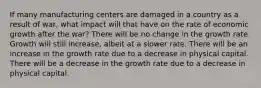 If many manufacturing centers are damaged in a country as a result of war, what impact will that have on the rate of economic growth after the war? There will be no change in the growth rate. Growth will still increase, albeit at a slower rate. There will be an increase in the growth rate due to a decrease in physical capital. There will be a decrease in the growth rate due to a decrease in physical capital.