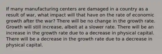 If many manufacturing centers are damaged in a country as a result of war, what impact will that have on the rate of economic growth after the war? There will be no change in the growth rate. Growth will still increase, albeit at a slower rate. There will be an increase in the growth rate due to a decrease in physical capital. There will be a decrease in the growth rate due to a decrease in physical capital.