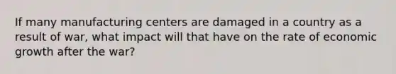 If many manufacturing centers are damaged in a country as a result of war, what impact will that have on the rate of economic growth after the war?