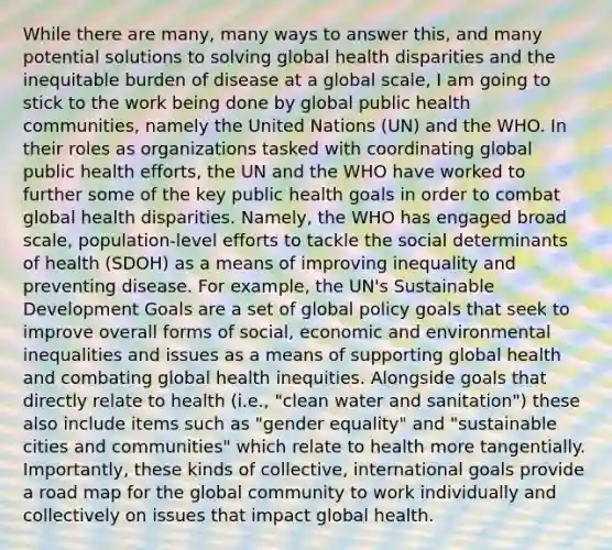 While there are many, many ways to answer this, and many potential solutions to solving global health disparities and the inequitable burden of disease at a global scale, I am going to stick to the work being done by global public health communities, namely the United Nations (UN) and the WHO. In their roles as organizations tasked with coordinating global public health efforts, the UN and the WHO have worked to further some of the key public health goals in order to combat global health disparities. Namely, the WHO has engaged broad scale, population-level efforts to tackle the social determinants of health (SDOH) as a means of improving inequality and preventing disease. For example, the UN's Sustainable Development Goals are a set of global policy goals that seek to improve overall forms of social, economic and environmental inequalities and issues as a means of supporting global health and combating global health inequities. Alongside goals that directly relate to health (i.e., "clean water and sanitation") these also include items such as "gender equality" and "sustainable cities and communities" which relate to health more tangentially. Importantly, these kinds of collective, international goals provide a road map for the global community to work individually and collectively on issues that impact global health.