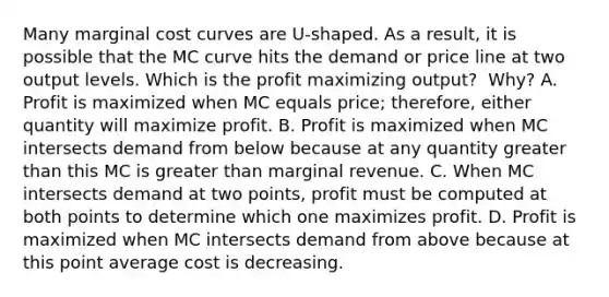 Many marginal cost curves are​ U-shaped. As a​ result, it is possible that the MC curve hits the demand or price line at two output levels. Which is the profit maximizing​ output? ​ Why? A. Profit is maximized when MC equals​ price; therefore, either quantity will maximize profit. B. Profit is maximized when MC intersects demand from below because at any quantity greater than this MC is greater than marginal revenue. C. When MC intersects demand at two​ points, profit must be computed at both points to determine which one maximizes profit. D. Profit is maximized when MC intersects demand from above because at this point average cost is decreasing.