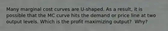 Many marginal cost curves are​ U-shaped. As a​ result, it is possible that the MC curve hits the demand or price line at two output levels. Which is the profit maximizing​ output? ​ Why?