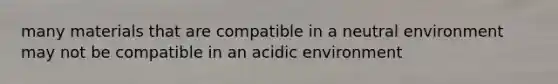 many materials that are compatible in a neutral environment may not be compatible in an acidic environment