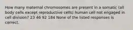 How many maternal chromosomes are present in a somatic (all body cells except reproductive cells) human cell not engaged in cell division? 23 46 92 184 None of the listed responses is correct.