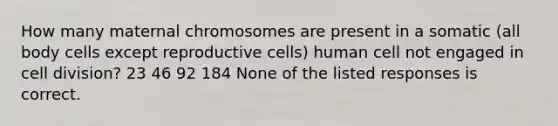 How many maternal chromosomes are present in a somatic (all body cells except reproductive cells) human cell not engaged in cell division? 23 46 92 184 None of the listed responses is correct.