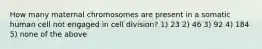 How many maternal chromosomes are present in a somatic human cell not engaged in cell division? 1) 23 2) 46 3) 92 4) 184 5) none of the above