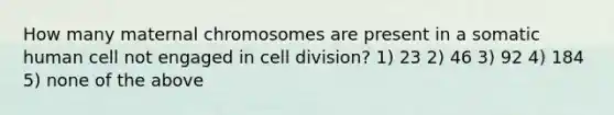 How many maternal chromosomes are present in a somatic human cell not engaged in <a href='https://www.questionai.com/knowledge/kjHVAH8Me4-cell-division' class='anchor-knowledge'>cell division</a>? 1) 23 2) 46 3) 92 4) 184 5) none of the above