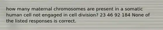 how many maternal chromosomes are present in a somatic human cell not engaged in cell division? 23 46 92 184 None of the listed responses is correct.