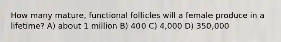 How many mature, functional follicles will a female produce in a lifetime? A) about 1 million B) 400 C) 4,000 D) 350,000