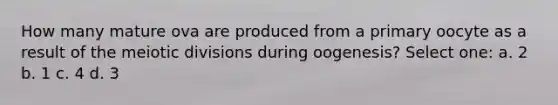 How many mature ova are produced from a primary oocyte as a result of the meiotic divisions during oogenesis? Select one: a. 2 b. 1 c. 4 d. 3