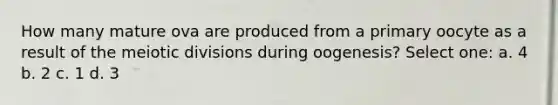 How many mature ova are produced from a primary oocyte as a result of the meiotic divisions during oogenesis? Select one: a. 4 b. 2 c. 1 d. 3