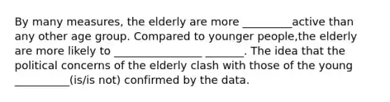 By many measures, the elderly are more _________active than any other age group. Compared to younger people,the elderly are more likely to ________________ _______. The idea that the political concerns of the elderly clash with those of the young __________(is/is not) confirmed by the data.