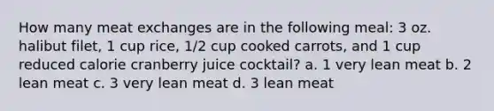 How many meat exchanges are in the following meal: 3 oz. halibut filet, 1 cup rice, 1/2 cup cooked carrots, and 1 cup reduced calorie cranberry juice cocktail? a. 1 very lean meat b. 2 lean meat c. 3 very lean meat d. 3 lean meat