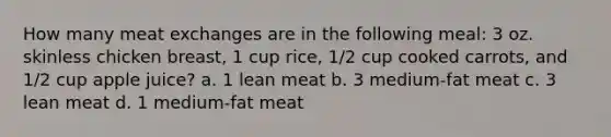 How many meat exchanges are in the following meal: 3 oz. skinless chicken breast, 1 cup rice, 1/2 cup cooked carrots, and 1/2 cup apple juice? a. 1 lean meat b. 3 medium-fat meat c. 3 lean meat d. 1 medium-fat meat