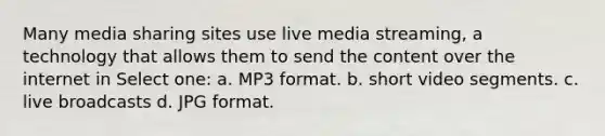 Many media sharing sites use live media streaming, a technology that allows them to send the content over the internet in Select one: a. MP3 format. b. short video segments. c. live broadcasts d. JPG format.