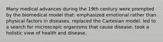 Many medical advances during the 19th century were prompted by the biomedical model that: emphasized emotional rather than physical factors in diseases. replaced the Cartesian model. led to a search for microscopic organisms that cause disease. took a holistic view of health and disease.