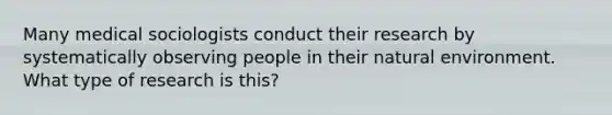 Many medical sociologists conduct their research by systematically observing people in their natural environment. What type of research is this?