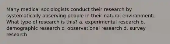 Many medical sociologists conduct their research by systematically observing people in their natural environment. What type of research is this? a. experimental research b. demographic research c. observational research d. survey research